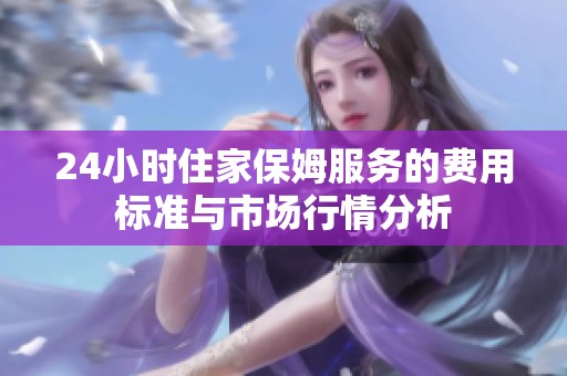 24小时住家保姆服务的费用标准与市场行情分析
