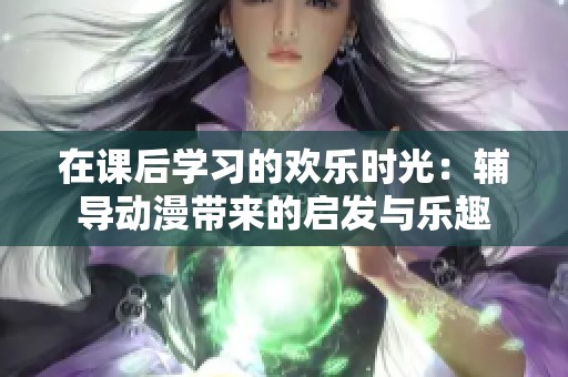 在课后学习的欢乐时光：辅导动漫带来的启发与乐趣