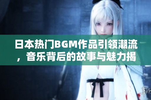 日本热门BGM作品引领潮流，音乐背后的故事与魅力揭秘