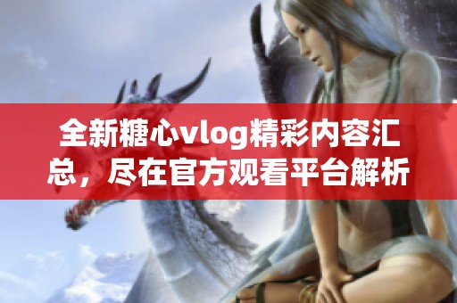 全新糖心vlog精彩内容汇总，尽在官方观看平台解析