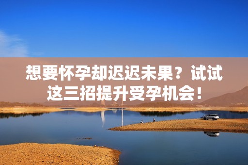 想要怀孕却迟迟未果？试试这三招提升受孕机会！