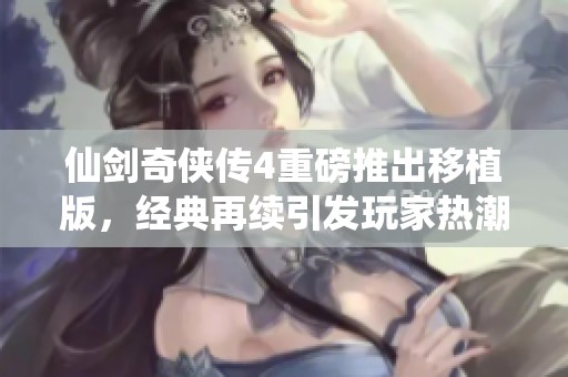 仙剑奇侠传4重磅推出移植版，经典再续引发玩家热潮