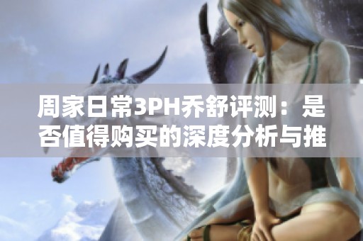 周家日常3PH乔舒评测：是否值得购买的深度分析与推荐