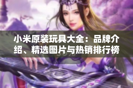 小米原装玩具大全：品牌介绍、精选图片与热销排行榜分析