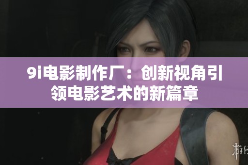 9i电影制作厂：创新视角引领电影艺术的新篇章