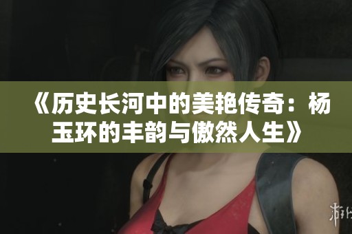 《历史长河中的美艳传奇：杨玉环的丰韵与傲然人生》