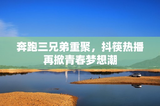奔跑三兄弟重聚，抖筷热播再掀青春梦想潮