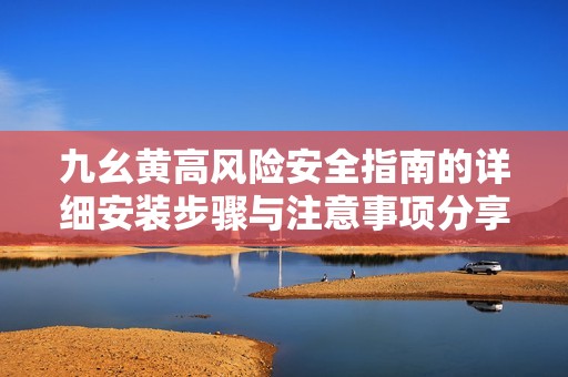 九幺黄高风险安全指南的详细安装步骤与注意事项分享