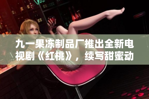 九一果冻制品厂推出全新电视剧《红桃》，续写甜蜜动人故事
