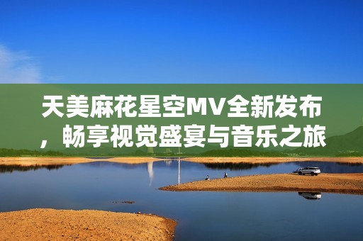 天美麻花星空MV全新发布，畅享视觉盛宴与音乐之旅