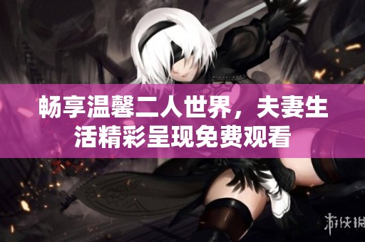 畅享温馨二人世界，夫妻生活精彩呈现免费观看