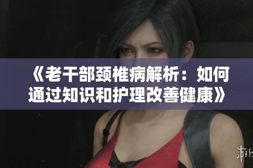 《老干部颈椎病解析：如何通过知识和护理改善健康》
