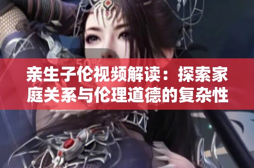 亲生子伦视频解读：探索家庭关系与伦理道德的复杂性