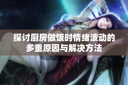 探讨厨房做饭时情绪波动的多重原因与解决方法