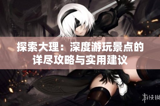 探索大理：深度游玩景点的详尽攻略与实用建议