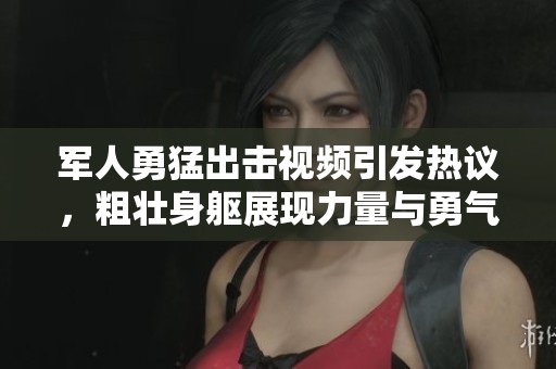 军人勇猛出击视频引发热议，粗壮身躯展现力量与勇气