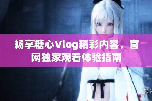 畅享糖心Vlog精彩内容，官网独家观看体验指南