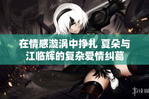 在情感漩涡中挣扎 夏朵与江临辉的复杂爱情纠葛