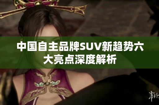 中国自主品牌SUV新趋势六大亮点深度解析
