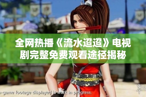 全网热播《流水迢迢》电视剧完整免费观看途径揭秘