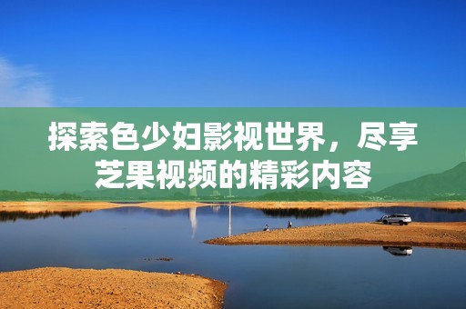 探索色少妇影视世界，尽享芝果视频的精彩内容