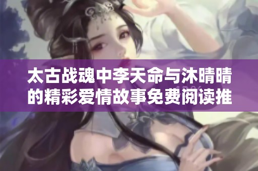 太古战魂中李天命与沐晴晴的精彩爱情故事免费阅读推荐