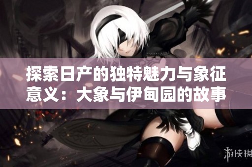 探索日产的独特魅力与象征意义：大象与伊甸园的故事