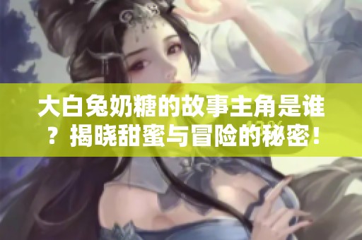 大白兔奶糖的故事主角是谁？揭晓甜蜜与冒险的秘密！