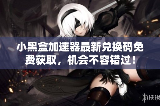 小黑盒加速器最新兑换码免费获取，机会不容错过！