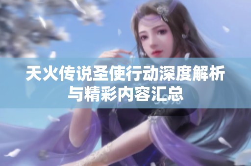 天火传说圣使行动深度解析与精彩内容汇总