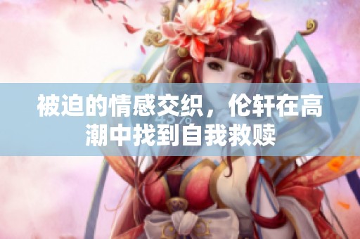 被迫的情感交织，伦轩在高潮中找到自我救赎
