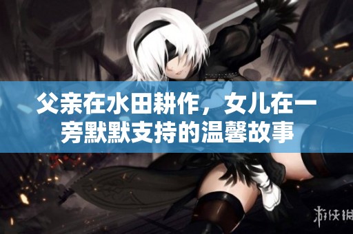 父亲在水田耕作，女儿在一旁默默支持的温馨故事