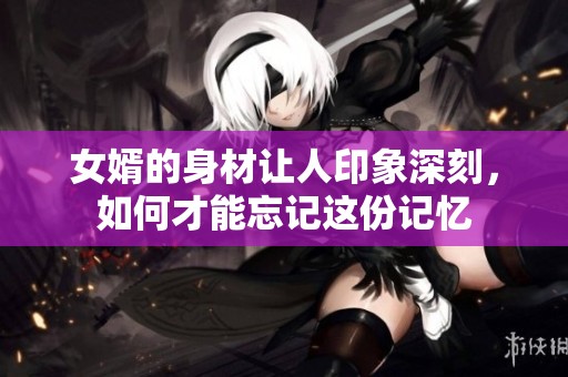 女婿的身材让人印象深刻，如何才能忘记这份记忆