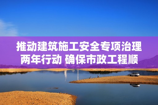 推动建筑施工安全专项治理两年行动 确保市政工程顺利推进