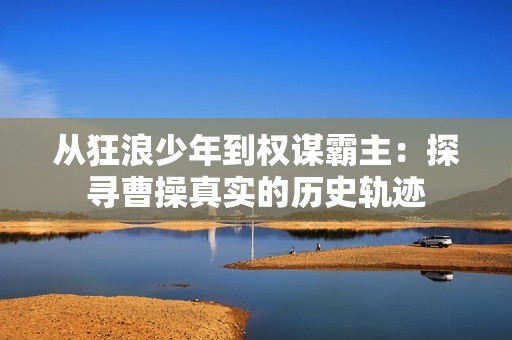 从狂浪少年到权谋霸主：探寻曹操真实的历史轨迹