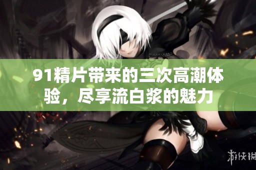 91精片带来的三次高潮体验，尽享流白浆的魅力