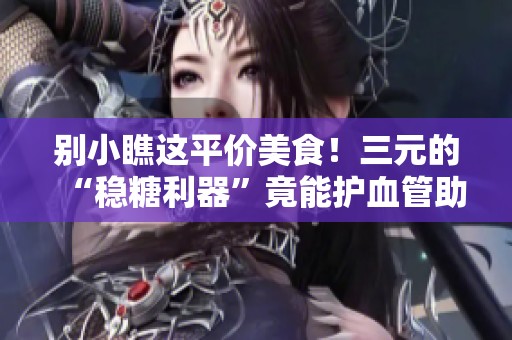 别小瞧这平价美食！三元的“稳糖利器”竟能护血管助排便