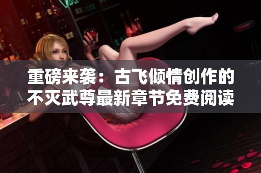 重磅来袭：古飞倾情创作的不灭武尊最新章节免费阅读指南