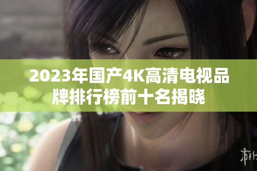 2023年国产4K高清电视品牌排行榜前十名揭晓