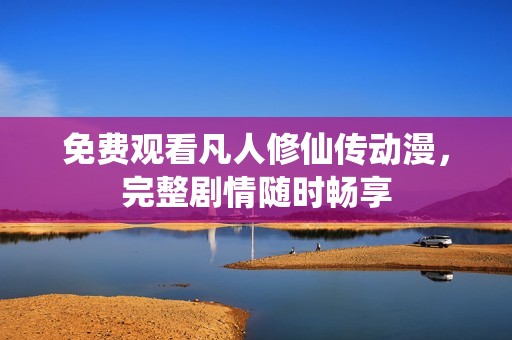 免费观看凡人修仙传动漫，完整剧情随时畅享
