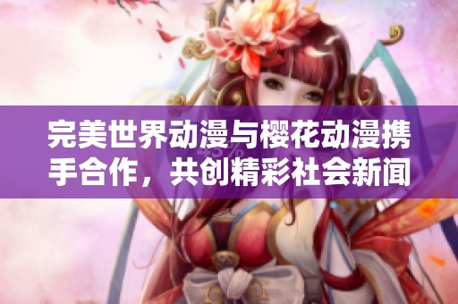 完美世界动漫与樱花动漫携手合作，共创精彩社会新闻