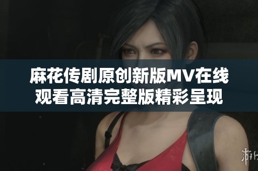 麻花传剧原创新版MV在线观看高清完整版精彩呈现