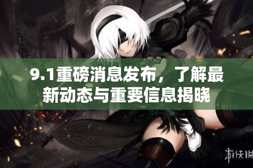9.1重磅消息发布，了解最新动态与重要信息揭晓