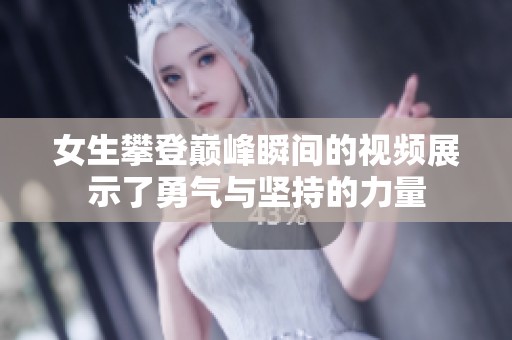 女生攀登巅峰瞬间的视频展示了勇气与坚持的力量