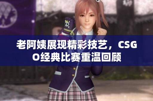 老阿姨展现精彩技艺，CSGO经典比赛重温回顾