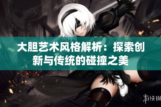 大胆艺术风格解析：探索创新与传统的碰撞之美