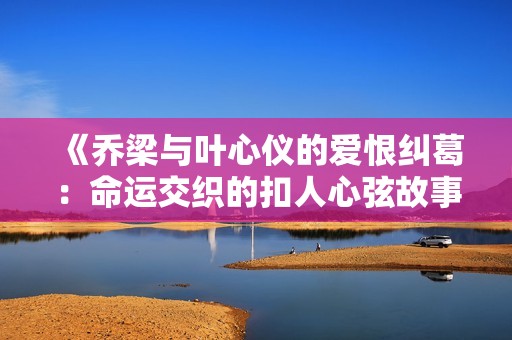 《乔梁与叶心仪的爱恨纠葛：命运交织的扣人心弦故事》