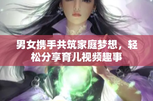 男女携手共筑家庭梦想，轻松分享育儿视频趣事