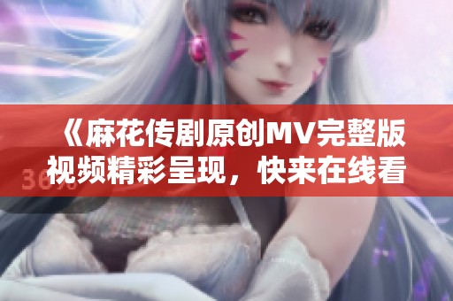 《麻花传剧原创MV完整版视频精彩呈现，快来在线看！》
