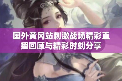 国外黄冈站刺激战场精彩直播回顾与精彩时刻分享